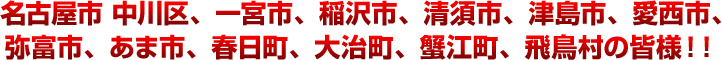 名古屋市、中川区、一宮市、稲沢市、清須市、津島市、愛西市、弥富市、あま市、春日町、大治町、蟹江町、飛鳥村の皆様！！の皆様！！