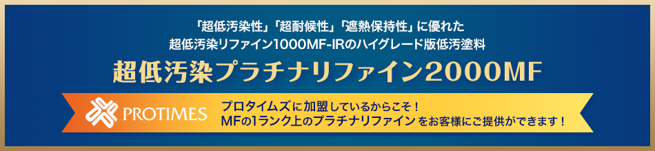 「超低汚染性」「超耐候性」「遮熱保持性」に優れた超低汚染リファイン1000MF-IRのハイグレード版低汚塗料 超低汚染プラチナファイン2000MF プロタイムズに加盟しているからこそ！
MFの1ランク上のプラチナリファインをお客様にご提供ができます！