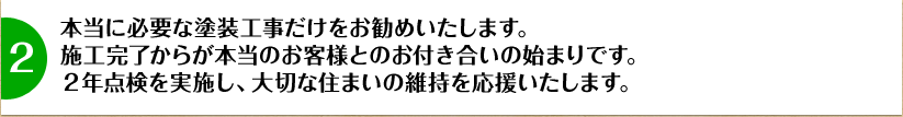 本当に必要な塗装工事だけをお勧めいたします。施工完了からが本当のお客様とのお付き合いの始まりです。2年点検を実施し、大切な住まいの維持を応援いたします。