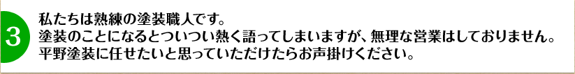 私たちは熟練の塗装職人です。塗装のことになるとついつい熱く語ってしまいますが、無理な営業はしておりません。平野塗装に任せたいと思っていただけたらお声掛けください。